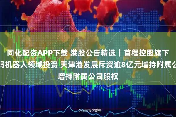 同化配资APP下载 港股公告精选｜首程控股旗下基金加码机器人领域投资 天津港发展斥资逾8亿元增持附属公司股权