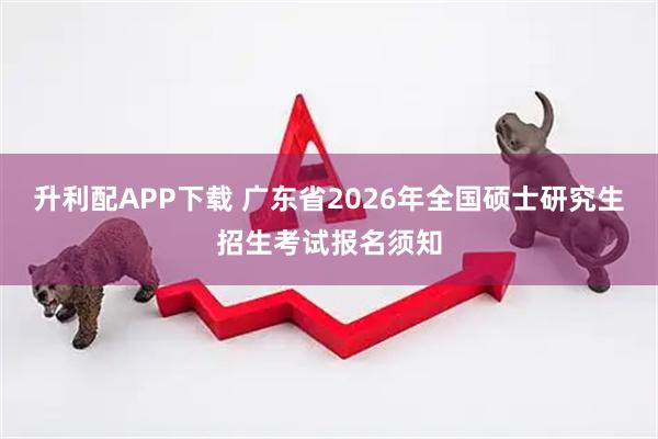 升利配APP下载 广东省2026年全国硕士研究生招生考试报名须知