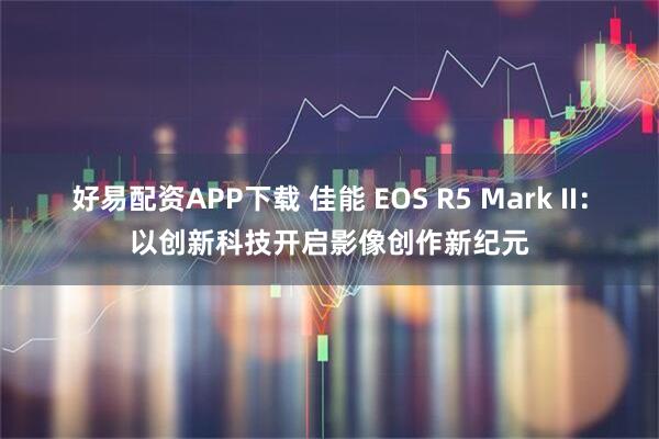 好易配资APP下载 佳能 EOS R5 Mark II：以创新科技开启影像创作新纪元