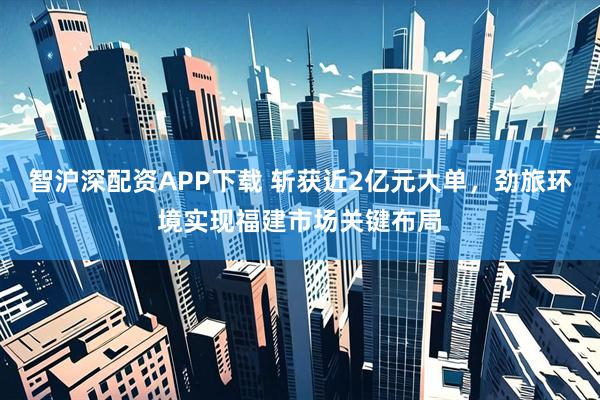 智沪深配资APP下载 斩获近2亿元大单，劲旅环境实现福建市场关键布局
