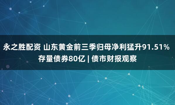 永之胜配资 山东黄金前三季归母净利猛升91.51% 存量债券80亿 | 债市财报观察