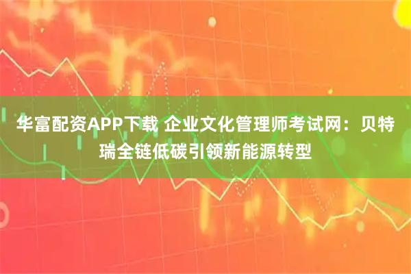 华富配资APP下载 企业文化管理师考试网：贝特瑞全链低碳引领新能源转型