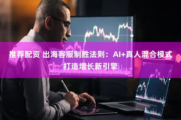 推荐配资 出海客服制胜法则：AI+真人混合模式打造增长新引擎