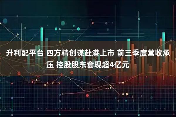 升利配平台 四方精创谋赴港上市 前三季度营收承压 控股股东套现超4亿元
