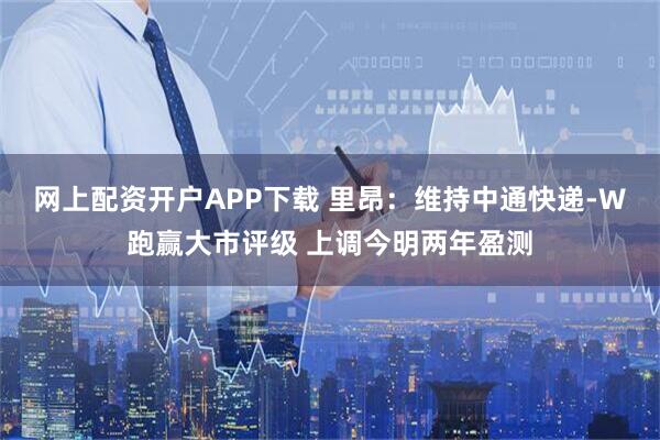 网上配资开户APP下载 里昂：维持中通快递-W跑赢大市评级 上调今明两年盈测