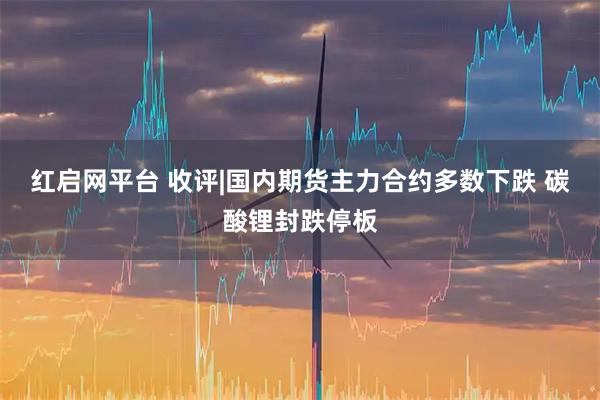 红启网平台 收评|国内期货主力合约多数下跌 碳酸锂封跌停板