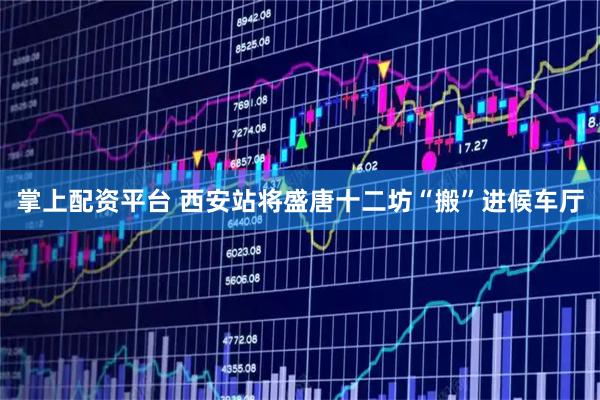 掌上配资平台 西安站将盛唐十二坊“搬”进候车厅