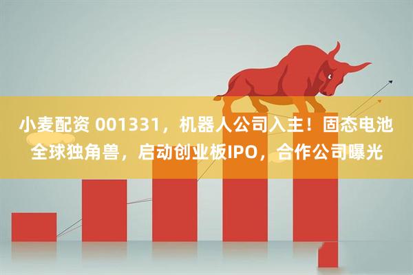 小麦配资 001331，机器人公司入主！固态电池全球独角兽，启动创业板IPO，合作公司曝光