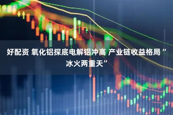 好配资 氧化铝探底电解铝冲高 产业链收益格局“冰火两重天”