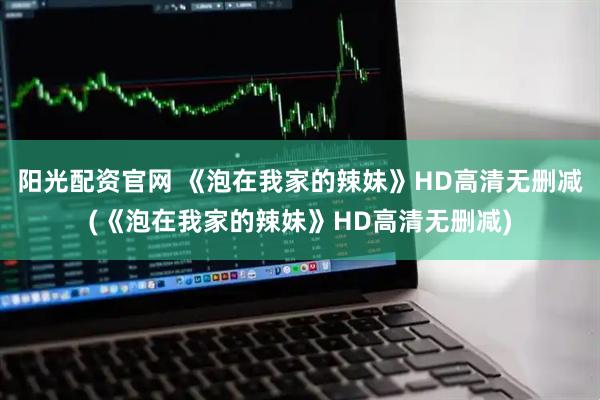 阳光配资官网 《泡在我家的辣妹》HD高清无删减(《泡在我家的辣妹》HD高清无删减)