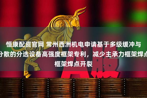 恒康配资官网 常州西洲机电申请基于多级缓冲与应力分散的分选设备高强度框架专利，减少主承力框架焊点开裂
