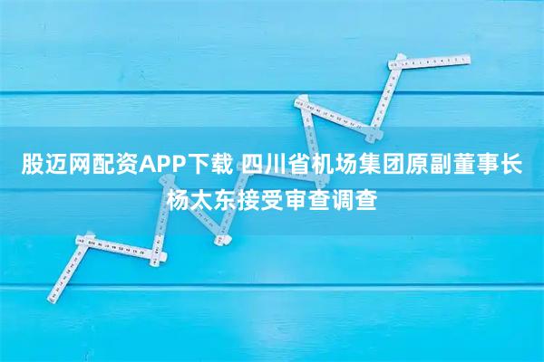 股迈网配资APP下载 四川省机场集团原副董事长杨太东接受审查调查