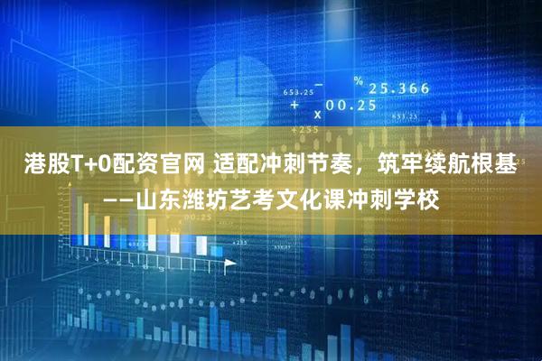 港股T+0配资官网 适配冲刺节奏，筑牢续航根基——山东潍坊艺考文化课冲刺学校