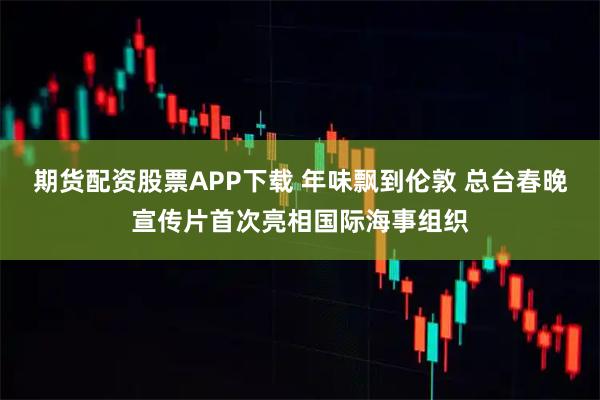 期货配资股票APP下载 年味飘到伦敦 总台春晚宣传片首次亮相国际海事组织