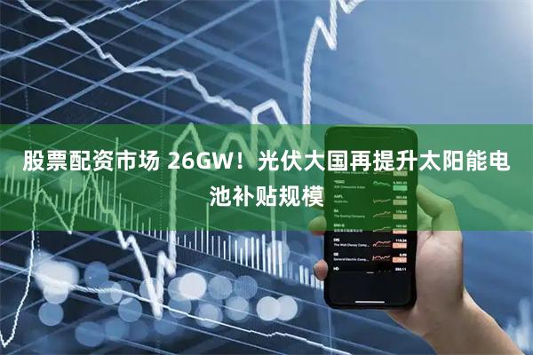 股票配资市场 26GW！光伏大国再提升太阳能电池补贴规模